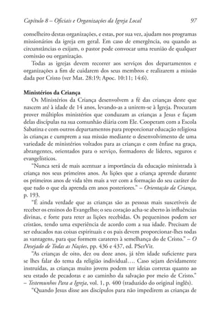 97
conselheiro destas organizações, e estas, por sua vez, ajudam nos programas
missionários da igreja em geral. Em caso de emergência, ou quando as
circunstâncias o exijam, o pastor pode convocar uma reunião de qualquer
comissão ou organização.
Todas as igrejas devem recorrer aos serviços dos departamentos e
organizações a fim de cuidarem dos seus membros e realizarem a missão
dada por Cristo (ver Mat. 28:19; Apoc. 10:11; 14:6).
Ministérios da Criança
Os Ministérios da Criança desenvolvem a fé das crianças deste que
nascem até à idade de 14 anos, levando-as a unirem-se à Igreja. Procuram
prover múltiplos ministérios que conduzam as crianças a Jesus e façam
delas discípulas na sua comunhão diária com Ele. Cooperam com a Escola
Sabatina e com outros departamentos para proporcionar educação religiosa
às crianças e cumprem a sua missão mediante o desenvolvimento de uma
variedade de ministérios voltados para as crianças e com ênfase na graça,
abrangentes, orientados para o serviço, formadores de líderes, seguros e
evangelísticos.
“Nunca será de mais acentuar a importância da educação ministrada à
criança nos seus primeiros anos. As lições que a criança aprende durante
os primeiros anos de vida têm mais a ver com a formação do seu caráter do
que tudo o que ela aprenda em anos posteriores.” – Orientação da Criança,
p. 193.
“É ainda verdade que as crianças são as pessoas mais suscetíveis de
receber os ensinos do Evangelho; o seu coração acha-se aberto às influências
divinas, e forte para reter as lições recebidas. Os pequeninos podem ser
cristãos, tendo uma experiência de acordo com a sua idade. Precisam de
ser educados nas coisas espirituais e os pais devem proporcionar-lhes todas
as vantagens, para que formem carateres à semelhança do de Cristo.” – O
Desejado de Todas as Nações, pp. 436 e 437, ed. PSerVir.
“As crianças de oito, dez ou doze anos, já têm idade suficiente para
se lhes falar do tema da religião individual…. Caso sejam devidamente
instruídas, as crianças muito jovens podem ter ideias corretas quanto ao
seu estado de pecadoras e ao caminho da salvação por meio de Cristo.”
– Testemunhos Para a Igreja, vol. 1, p. 400 (traduzido do original inglês).
“Quando Jesus disse aos discípulos para não impedirem as crianças de
Capítulo 8 – Oficiais e Organizações da Igreja Local
 