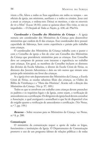 98 Manual da Igreja
virem a Ele, falava a todos os Seus seguidores em todos os tempos – aos
oficiais da igreja, aos ministros, auxiliares e a todos os cristãos. Jesus está
a atrair as crianças, e ordena-nos: Deixai os meninos, e não os estorveis
de vir a Mim” (Lucas 18:16); como se quisesse dizer: Eles virão, se não os
impedirdes. – O Desejado de Todas as Nações, p. 438, ed. PSerVir.
Coordenador e Conselho dos Ministérios da Criança – A igreja
nomeia um coordenador dos Ministérios da Criança para desenvolver
ministérios que cuidem da fé das crianças. Esse coordenador deve possuir
capacidade de liderança, bem como experiência e paixão pelo trabalho
com crianças.
O coordenador dos Ministérios da Criança trabalha com o pastor e
com o Conselho da igreja a fim de criar um Conselho dos Ministérios
da Criança que providencie ministérios para as crianças. Esse Conselho
deve ser composto de pessoas com interesse e experiência no trabalho
com crianças. Em geral, os membros do Conselho incluem os diretores
das divisões da Escola Sabatina, o diretor da Escola Cristã de Férias, os
diretores dos Juvenis Adventistas e dois ou três outros que sintam uma
paixão pelo ministério em favor das crianças.
Se a igreja tiver um departamento dos Ministérios da Criança, a Escola
Cristã de Férias, as escolas sabatinas filiais das crianças, os Clubes da
Bíblia da Vizinhança e a “Hora das Histórias”, ficarão sob a direção dos
Ministérios da Criança. (Ver p. 97, 109.)
Todos os que se envolvem em trabalho com crianças devem preencher
os padrões e os requisitos legais e da Igreja, como sejam, a verificação de
antecedentes ou a certificação. Os dirigentes da igreja local devem consultar
a Associação, a qual averiguará e aconselhará o que há de disponível e/ou
de exigido quanto a verificação de antecedentes e certificação. (Ver Notas,
n.º 7, pp. 199.)
Recursos – Sobre recursos para os Ministérios da Criança, ver Notas,
n.º 8, p. 200.
Comunicação
O ministério da comunicação requer o apoio de todos os leigos,
funcionários e instituições da Igreja. O Departamento de Comunicação
promove o uso de um programa idóneo de relações públicas e de todas
 