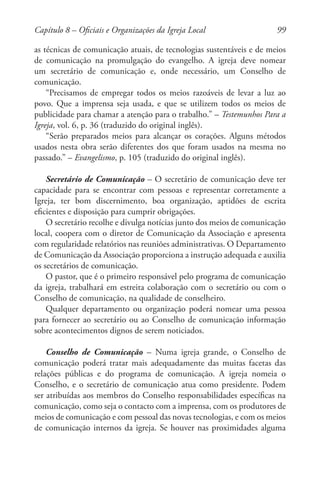 99
as técnicas de comunicação atuais, de tecnologias sustentáveis e de meios
de comunicação na promulgação do evangelho. A igreja deve nomear
um secretário de comunicação e, onde necessário, um Conselho de
comunicação.
“Precisamos de empregar todos os meios razoáveis de levar a luz ao
povo. Que a imprensa seja usada, e que se utilizem todos os meios de
publicidade para chamar a atenção para o trabalho.” – Testemunhos Para a
Igreja, vol. 6, p. 36 (traduzido do original inglês).
“Serão preparados meios para alcançar os corações. Alguns métodos
usados nesta obra serão diferentes dos que foram usados na mesma no
passado.” – Evangelismo, p. 105 (traduzido do original inglês).
Secretário de Comunicação – O secretário de comunicação deve ter
capacidade para se encontrar com pessoas e representar corretamente a
Igreja, ter bom discernimento, boa organização, aptidões de escrita
eficientes e disposição para cumprir obrigações.
O secretário recolhe e divulga notícias junto dos meios de comunicação
local, coopera com o diretor de Comunicação da Associação e apresenta
com regularidade relatórios nas reuniões administrativas. O Departamento
de Comunicação da Associação proporciona a instrução adequada e auxilia
os secretários de comunicação.
O pastor, que é o primeiro responsável pelo programa de comunicação
da igreja, trabalhará em estreita colaboração com o secretário ou com o
Conselho de comunicação, na qualidade de conselheiro.
Qualquer departamento ou organização poderá nomear uma pessoa
para fornecer ao secretário ou ao Conselho de comunicação informação
sobre acontecimentos dignos de serem noticiados.
Conselho de Comunicação – Numa igreja grande, o Conselho de
comunicação poderá tratar mais adequadamente das muitas facetas das
relações públicas e do programa de comunicação. A igreja nomeia o
Conselho, e o secretário de comunicação atua como presidente. Podem
ser atribuídas aos membros do Conselho responsabilidades específicas na
comunicação, como seja o contacto com a imprensa, com os produtores de
meios de comunicação e com pessoal das novas tecnologias, e com os meios
de comunicação internos da igreja. Se houver nas proximidades alguma
Capítulo 8 – Oficiais e Organizações da Igreja Local
 