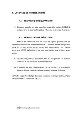 4. Descrição de Funcionamento


            4.1.   PREPARANDO O EQUIPAMENTO


   1- Coloque o aparelho em uma superfície horizontal e estável. CUIDADO:
      qualquer fonte de calor ou frio poderá influenciar na precisão da análise.



            4.2.   LIGANDO EM UMA SAÍDA 12V DC

      DAIRYSCAN FIELD JET pode ser usado em lugares que não possuam
suprimento convencional de energia elétrica. O aparelho poderá ser ligado na
saída de 12V DC de um veículo ou em uma fonte externa com conexão
semelhante (CABO INCLUSO). Para usar essa opção siga as informações
abaixo:


   1- Conecte uma ponta do suprimento 12V DC no aparelho e a outra na
      saída 12V DC do veículo ou da fonte alternativa.


   2- O aparelho irá ligar imediatamente. Depois de ligado, o aparelho irá
      checar o sistema e estará pronto para uso em cerca de 5 minutos.


NOTA: Se o aparelho não ligar depois de conectado na energia elétrica, checar
o fusível dentro do suprimento 12V DC.




          10 Descrição de Funcionamento
 