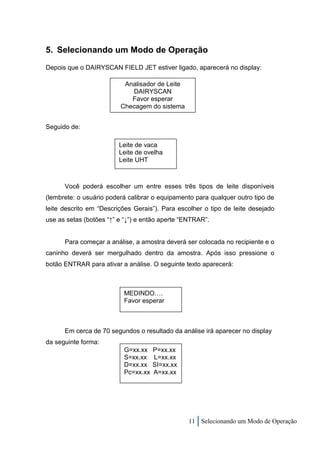 5. Selecionando um Modo de Operação
Depois que o DAIRYSCAN FIELD JET estiver ligado, aparecerá no display:

                          Analisador de Leite
                            DAIRYSCAN
                            Favor esperar
                         Checagem do sistema


Seguido de:

                         Leite de vaca
                         Leite de ovelha
                         Leite UHT



      Você poderá escolher um entre esses três tipos de leite disponíveis
(lembrete: o usuário poderá calibrar o equipamento para qualquer outro tipo de
leite descrito em “Descrições Gerais”). Para escolher o tipo de leite desejado
use as setas (botões “↑” e “↓”) e então aperte “ENTRAR”.


      Para começar a análise, a amostra deverá ser colocada no recipiente e o
caninho deverá ser mergulhado dentro da amostra. Após isso pressione o
botão ENTRAR para ativar a análise. O seguinte texto aparecerá:



                          MEDINDO….
                          Favor esperar



      Em cerca de 70 segundos o resultado da análise irá aparecer no display
da seguinte forma:
                          G=xx.xx    P=xx.xx
                          S=xx.xx    L=xx.xx
                          D=xx.xx    SI=xx.xx
                          Pc=xx.xx   A=xx.xx




                                                11 Selecionando um Modo de Operação
 