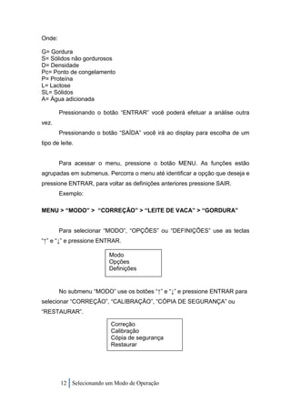 Onde:

G= Gordura
S= Sólidos não gordurosos
D= Densidade
Pc= Ponto de congelamento
P= Proteína
L= Lactose
SL= Sólidos
A= Água adicionada

        Pressionando o botão “ENTRAR” você poderá efetuar a análise outra
vez.
        Pressionando o botão “SAÍDA” você irá ao display para escolha de um
tipo de leite.


        Para acessar o menu, pressione o botão MENU. As funções estão
agrupadas em submenus. Percorra o menu até identificar a opção que deseja e
pressione ENTRAR, para voltar as definições anteriores pressione SAIR.
        Exemplo:

MENU > “MODO” > “CORREÇÃO” > “LEITE DE VACA” > “GORDURA”


        Para selecionar “MODO”, “OPÇÕES” ou “DEFINIÇÕES” use as teclas
“↑” e “↓” e pressione ENTRAR.

                         Modo
                         Opções
                         Definições


        No submenu “MODO” use os botões “↑” e “↓” e pressione ENTRAR para
selecionar “CORREÇÃO”, “CALIBRAÇÃO”, “CÓPIA DE SEGURANÇA” ou
“RESTAURAR”.

                          Correção
                          Calibração
                          Cópia de segurança
                          Restaurar




        12 Selecionando um Modo de Operação
 
