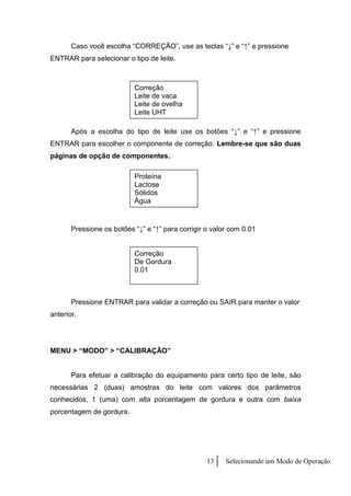 Caso você escolha “CORREÇÃO”, use as teclas “↓” e “↑” e pressione
ENTRAR para selecionar o tipo de leite.



                           Correção
                           Leite de vaca
                           Leite de ovelha
                           Leite UHT

       Após a escolha do tipo de leite use os botões “↓” e “↑” e pressione
ENTRAR para escolher o componente de correção. Lembre-se que são duas
páginas de opção de componentes.

                           Proteína
                           Lactose
                           Sólidos
                           Água


       Pressione os botões “↓” e “↑” para corrigir o valor com 0.01


                           Correção
                           De Gordura
                           0.01



       Pressione ENTRAR para validar a correção ou SAIR para manter o valor
anterior.




MENU > “MODO” > “CALIBRAÇÃO”


       Para efetuar a calibração do equipamento para certo tipo de leite, são
necessárias 2 (duas) amostras do leite com valores dos parâmetros
conhecidos, 1 (uma) com alta porcentagem de gordura e outra com baixa
porcentagem de gordura.




                                                   13    Selecionando um Modo de Operação
 