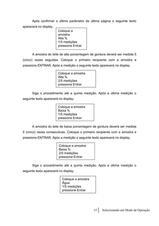 Após confirmar o último parâmetro da última página o seguinte texto
aparecerá no display.
                        Coloque a
                        amostra
                        Alta %
                        1/5 medições
                        pressione Entrar

      A amostra do leite de alta porcentagem de gordura deverá ser medida 5
(cinco) vezes seguidas. Coloque o primeiro recipiente com a amostra e
pressione ENTRAR. Após a medição o seguinte texto aparecerá no display.

                        Coloque a amostra
                        Alta %
                        2/5 medições
                        pressione Entrar

      Siga o procedimento até a quinta medição. Após a última medição o
seguinte texto aparecerá no display.

                        Coloque a amostra
                        Baixa %
                        1/5 medições
                        pressione Entrar

      A amostra do leite de baixa porcentagem de gordura deverá ser medida
5 (cinco) vezes consecutivas. Coloque o primeiro recipiente com a amostra e
pressione ENTRAR. Após a medição o seguinte texto aparecerá no display.

                         Coloque a amostra
                         Baixa %
                         2/5 medições
                         pressione Entrar

      Siga o procedimento até a quinta medição. Após a última medição o
seguinte texto aparecerá no display.

                           Coloque a amostra
                           Água
                           1/5 medições
                           pressione Entrar




                                               15   Selecionando um Modo de Operação
 