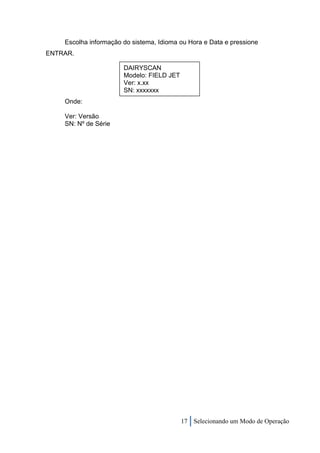 Escolha informação do sistema, Idioma ou Hora e Data e pressione
ENTRAR.

                       DAIRYSCAN
                       Modelo: FIELD JET
                       Ver: x.xx
                       SN: xxxxxxx
    Onde:

    Ver: Versão
    SN: Nº de Série




                                           17 Selecionando um Modo de Operação
 