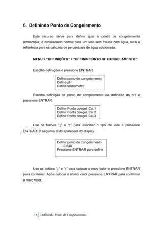 6. Definindo Ponto de Congelamento

      Este recurso serve para definir qual o ponto de congelamento
(crioscopia) é considerado normal para um leite sem fraude com água, será a
referência para os cálculos de percentuais de água adicionada.


      MENU > “DEFINIÇÕES” > “DEFINIR PONTO DE CONGELAMENTO”


      Escolha definições e pressione ENTRAR

                      Defina ponto de congelamento
                      Defina pH
                      Defina termometro

      Escolha definição de ponto de congelamento ou definição do pH e
pressione ENTRAR

                      Definir Ponto congel. Cal.1
                      Definir Ponto congel. Cal.2
                      Definir Ponto congel. Cal.3

      Use os botões “↓” e “↑” para escolher o tipo de leite e pressione
ENTRAR. O seguinte texto aparecerá do display.


                      Definir ponto de congelamento
                          -0,540
                      Pressione ENTRAR para definir




      Use os botões “↓” e “↑” para colocar o novo valor e pressione ENTRAR
para confirmar. Após colocar o último valor pressione ENTRAR para confirmar
o novo valor.




       18 Definindo Ponto de Congelamento
 
