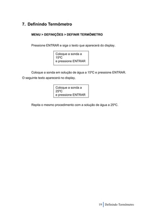 7. Definindo Termômetro

      MENU > DEFINIÇÕES > DEFINIR TERMÔMETRO


      Pressione ENTRAR e siga o texto que aparecerá do display.

                       Coloque a sonda a
                       15ºC
                       e pressione ENTRAR


      Coloque a sonda em solução de água a 15ºC e pressione ENTRAR.
O seguinte texto aparecerá no display.


                       Coloque a sonda a
                       25ºC
                       e pressione ENTRAR


      Repita o mesmo procedimento com a solução de água a 25ºC.




                                                   19 Definindo Termômetro
 