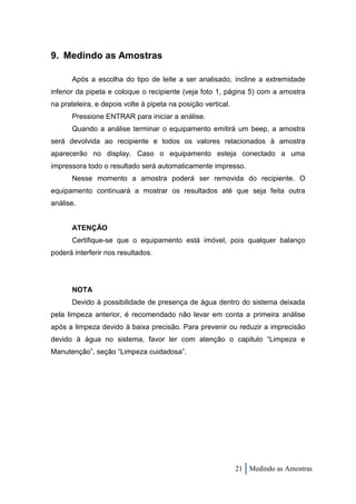 9. Medindo as Amostras

      Após a escolha do tipo de leite a ser analisado, incline a extremidade
inferior da pipeta e coloque o recipiente (veja foto 1, página 5) com a amostra
na prateleira, e depois volte à pipeta na posição vertical.
      Pressione ENTRAR para iniciar a análise.
      Quando a análise terminar o equipamento emitirá um beep, a amostra
será devolvida ao recipiente e todos os valores relacionados à amostra
aparecerão no display. Caso o equipamento esteja conectado a uma
impressora todo o resultado será automaticamente impresso.
      Nesse momento a amostra poderá ser removida do recipiente. O
equipamento continuará a mostrar os resultados até que seja feita outra
análise.


      ATENÇÃO
      Certifique-se que o equipamento está imóvel, pois qualquer balanço
poderá interferir nos resultados.




      NOTA
      Devido à possibilidade de presença de água dentro do sistema deixada
pela limpeza anterior, é recomendado não levar em conta a primeira análise
após a limpeza devido à baixa precisão. Para prevenir ou reduzir a imprecisão
devido à água no sistema, favor ler com atenção o capitulo “Limpeza e
Manutenção”, seção “Limpeza cuidadosa”.




                                                              21 Medindo as Amostras
 