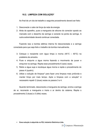 10.2. LIMPEZA COM SOLUÇÃO*

       Ao final de um dia de trabalho o seguinte procedimento deverá ser feito:


   1. Desconecte o cabo de força da rede de energia
   2. Atrás do aparelho, puxe a mangueira de silicone do conector oposto ao
       marcado com o desenho da seringa e conecte na ponta da seringa. A
       outra extremidade deverá continuar conectada.


       Fazendo isso a bomba elétrica interna foi desconectada e a seringa
conectada para que seja feito o trabalho da bomba manualmente.


   3. Coloque o recipiente com água limpa e morna (45°C – 60°C) na
       prateleira de amostra.
   4. Puxe e empurre a água morna fazendo o movimento de puxar e
       empurrar na seringa. Repita esse procedimento 6 (seis) vezes.
   5. Retire a água suja e recoloque água morna e repita o procedimento do
       passo 4 (quatro).
   6. Utilize a solução de limpeza* para fazer uma limpeza mais profunda e
       manter limpo por mais tempo. Após a limpeza com a solução* é
       necessário repetir 2 (duas) vezes os passos 3 e 4.


       Quando terminado, desconecte a mangueira da seringa, encha a seringa
de ar, reconecte a mangueira e insira o ar dentro do sistema. Repita o
procedimento 2 (duas) a 3 (três) vezes.




      Essa solução é adquirida na PZL Indústria Eletrônica Ltda.

                                                              23 Limpeza e Manutenção
 