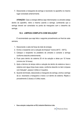 7. Desconecte a mangueira da seringa e reconecte no aparelho no mesmo
       lugar conectado anteriormente.


       ATENÇÃO: Caso a energia elétrica seja interrompida e a amostra esteja
dentro do aparelho, retire a mesma usando a seringa. Lembrando que a
seringa deverá ser conectada na ponta da mangueira com o desenho da
seringa.

           10.3. LIMPEZA COMPLETA COM SOLUÇÃO*

       É recomendado que seja feito o seguinte procedimento ao final de cada
semana.


   1. Desconecte o cabo de força da rede de energia.
   2. Encha o recipiente com a solução de limpeza* morna (45°C – 60°C).
   3. Coloque o recipiente na prateleira de amostra e conecte a seringa
       conforme descrito anteriormente.
   4. Puxe para dentro do sistema 25 ml da solução e deixe por 12 horas
       (mínimo de 10 horas)
   5. Após o término do tempo retire a solução de dentro do sistema e lave o
       sistema com água limpa duas vezes, conforme descrito no item Limpeza
       com Solução*, passos 3 (três) e 4 (quatro).
   6. Quando terminado, desconecte a mangueira da seringa, encha a seringa
       de ar, reconecte a mangueira e insira o ar dentro do sistema. Repita o
       procedimento 2 (duas) a 3 (três) vezes.




      Essa solução é adquirida na PZL Indústria Eletrônica Ltda.

                                                               24 Possíveis Erros
 