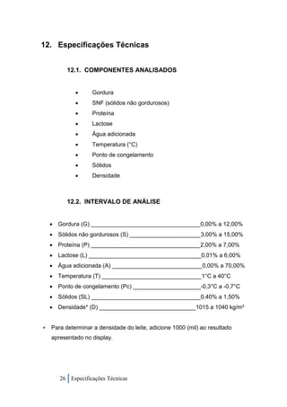 12. Especificações Técnicas


         12.1. COMPONENTES ANALISADOS


                 Gordura
                 SNF (sólidos não gordurosos)
                 Proteína
                 Lactose
                 Água adicionada
                 Temperatura (°C)
                 Ponto de congelamento
                 Sólidos
                 Densidade



         12.2. INTERVALO DE ANÁLISE


     Gordura (G) __________________________________0,00% a 12,00%
   Sólidos não gordurosos (S) ______________________3,00% a 15,00%
   Proteína (P) __________________________________2,00% a 7,00%
   Lactose (L) ___________________________________0,01% a 6,00%
   Água adicionada (A) ____________________________0,00% a 70,00%
   Temperatura (T) _______________________________1°C a 40°C
   Ponto de congelamento (Pc) _____________________-0,3°C a -0,7°C
   Sólidos (SL) __________________________________0,40% a 1,50%
   Densidade* (D) ______________________________1015 a 1040 kg/m³


 Para determinar a densidade do leite, adicione 1000 (mil) ao resultado
   apresentado no display.




      26 Especificações Técnicas
 