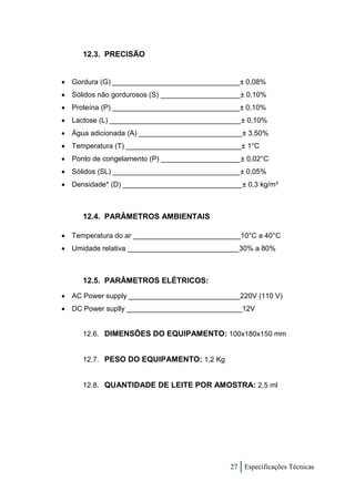 12.3. PRECISÃO


 Gordura (G) ________________________________± 0,08%
 Sólidos não gordurosos (S) ____________________± 0,10%
 Proteína (P) ________________________________± 0,10%
 Lactose (L) _________________________________± 0,10%
 Água adicionada (A) __________________________± 3,50%
 Temperatura (T) _____________________________± 1°C
 Ponto de congelamento (P) ____________________± 0,02°C
 Sólidos (SL) ________________________________± 0,05%
 Densidade* (D) ______________________________± 0,3 kg/m³



     12.4. PARÂMETROS AMBIENTAIS

 Temperatura do ar ___________________________10°C a 40°C
 Umidade relativa ____________________________30% a 80%



     12.5. PARÂMETROS ELÉTRICOS:
 AC Power supply ____________________________220V (110 V)
 DC Power suplly _____________________________12V


     12.6. DIMENSÕES DO EQUIPAMENTO: 100x180x150 mm


     12.7. PESO DO EQUIPAMENTO: 1,2 Kg


     12.8. QUANTIDADE DE LEITE POR AMOSTRA: 2,5 ml




                                              27 Especificações Técnicas
 
