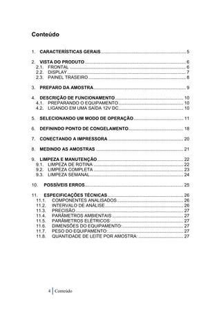 Conteúdo

1. CARACTERÍSTICAS GERAIS .................................................................... 5

2. VISTA DO PRODUTO ................................................................................. 6
  2.1. FRONTAL ............................................................................................. 6
  2.2. DISPLAY ............................................................................................... 7
  2.3. PAINEL TRASEIRO .............................................................................. 8

3. PREPARO DA AMOSTRA .......................................................................... 9

4. DESCRIÇÃO DE FUNCIONAMENTO....................................................... 10
  4.1. PREPARANDO O EQUIPAMENTO .................................................... 10
  4.2. LIGANDO EM UMA SAÍDA 12V DC.................................................... 10

5. SELECIONANDO UM MODO DE OPERAÇÃO ........................................ 11

6. DEFININDO PONTO DE CONGELAMENTO ............................................ 18

7. CONECTANDO A IMPRESSORA ............................................................ 20

8. MEDINDO AS AMOSTRAS ...................................................................... 21

9. LIMPEZA E MANUTENÇÃO ..................................................................... 22
  9.1. LIMPEZA DE ROTINA ........................................................................ 22
  9.2. LIMPEZA COMPLETA ........................................................................ 23
  9.3. LIMPEZA SEMANAL ........................................................................... 24

10.     POSSÍVEIS ERROS ............................................................................... 25

11. ESPECIFICAÇÕES TÉCNICAS ............................................................. 26
  11.1. COMPONENTES ANALISADOS ..................................................... 26
  11.2. INTERVALO DE ANÁLISE............................................................... 26
  11.3. PRECISÃO ...................................................................................... 27
  11.4. PARÂMETROS AMBIENTAIS ......................................................... 27
  11.5. PARÂMETROS ELÉTRICOS: .......................................................... 27
  11.6. DIMENSÕES DO EQUIPAMENTO: ................................................. 27
  11.7. PESO DO EQUIPAMENTO: ............................................................ 27
  11.8. QUANTIDADE DE LEITE POR AMOSTRA: .................................... 27




           4 Conteúdo
 