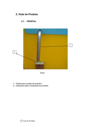 2. Vista do Produto

         2.1.   FRONTAL




                                             1


 2




                               Foto1




1 – Pipeta para sucção da amostra.
2 – Descanso para o recipiente da amostra.




        6 Vista do Produto
 
