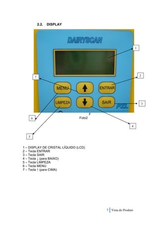 2.2.   DISPLAY




                                                                 1




           7                                                         2




                                                                         3


                                        F
       6                        Foto2

                                                             4


   5


1 – DISPLAY DE CRISTAL LÍQUIDO (LCD)
2 – Tecla ENTRAR
3 – Tecla SAIR
4 – Tecla ↓ (para BAIXO)
5 – Tecla LIMPEZA
6 – Tecla MENU
7 – Tecla ↑ (para CIMA)




                                            7 Vista do Produto
 