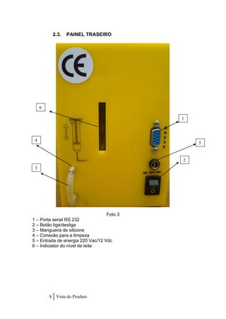 2.3.   PAINEL TRASEIRO




     6

                                            1



 4
                                                5


                                            2
 3




                                   Foto 3
1 – Porta serial RS 232
2 – Botão liga/desliga
3 – Mangueira de silicone
4 – Conexão para a limpeza
5 – Entrada de energia 220 Vac/12 Vdc
6 – Indicador do nível de leite




         8 Vista do Produto
 