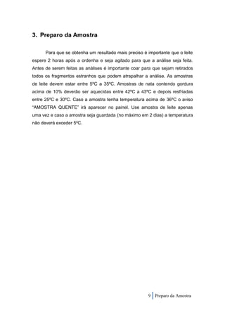 3. Preparo da Amostra

      Para que se obtenha um resultado mais preciso é importante que o leite
espere 2 horas após a ordenha e seja agitado para que a análise seja feita.
Antes de serem feitas as análises é importante coar para que sejam retirados
todos os fragmentos estranhos que podem atrapalhar a análise. As amostras
de leite devem estar entre 5ºC a 35ºC. Amostras de nata contendo gordura
acima de 10% deverão ser aquecidas entre 42ºC a 43ºC e depois resfriadas
entre 25ºC e 30ºC. Caso a amostra tenha temperatura acima de 36ºC o aviso
“AMOSTRA QUENTE” irá aparecer no painel. Use amostra de leite apenas
uma vez e caso a amostra seja guardada (no máximo em 2 dias) a temperatura
não deverá exceder 5ºC.




                                                      9 Preparo da Amostra
 