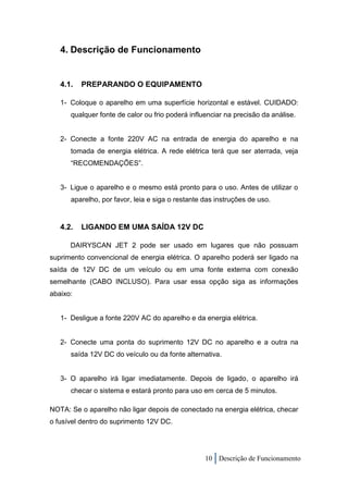 4. Descrição de Funcionamento


   4.1.   PREPARANDO O EQUIPAMENTO

   1- Coloque o aparelho em uma superfície horizontal e estável. CUIDADO:
      qualquer fonte de calor ou frio poderá influenciar na precisão da análise.


   2- Conecte a fonte 220V AC na entrada de energia do aparelho e na
      tomada de energia elétrica. A rede elétrica terá que ser aterrada, veja
      “RECOMENDAÇÕES”.


   3- Ligue o aparelho e o mesmo está pronto para o uso. Antes de utilizar o
      aparelho, por favor, leia e siga o restante das instruções de uso.


   4.2.   LIGANDO EM UMA SAÍDA 12V DC

      DAIRYSCAN JET 2 pode ser usado em lugares que não possuam
suprimento convencional de energia elétrica. O aparelho poderá ser ligado na
saída de 12V DC de um veículo ou em uma fonte externa com conexão
semelhante (CABO INCLUSO). Para usar essa opção siga as informações
abaixo:


   1- Desligue a fonte 220V AC do aparelho e da energia elétrica.


   2- Conecte uma ponta do suprimento 12V DC no aparelho e a outra na
      saída 12V DC do veículo ou da fonte alternativa.


   3- O aparelho irá ligar imediatamente. Depois de ligado, o aparelho irá
      checar o sistema e estará pronto para uso em cerca de 5 minutos.

NOTA: Se o aparelho não ligar depois de conectado na energia elétrica, checar
o fusível dentro do suprimento 12V DC.




                                                  10 Descrição de Funcionamento
 