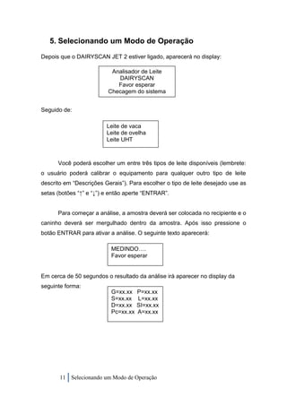 5. Selecionando um Modo de Operação
Depois que o DAIRYSCAN JET 2 estiver ligado, aparecerá no display:

                          Analisador de Leite
                            DAIRYSCAN
                            Favor esperar
                         Checagem do sistema


Seguido de:

                         Leite de vaca
                         Leite de ovelha
                         Leite UHT



      Você poderá escolher um entre três tipos de leite disponíveis (lembrete:
o usuário poderá calibrar o equipamento para qualquer outro tipo de leite
descrito em “Descrições Gerais”). Para escolher o tipo de leite desejado use as
setas (botões “↑” e “↓”) e então aperte “ENTRAR”.


      Para começar a análise, a amostra deverá ser colocada no recipiente e o
caninho deverá ser mergulhado dentro da amostra. Após isso pressione o
botão ENTRAR para ativar a análise. O seguinte texto aparecerá:

                           MEDINDO….
                           Favor esperar


Em cerca de 50 segundos o resultado da análise irá aparecer no display da
seguinte forma:
                           G=xx.xx    P=xx.xx
                           S=xx.xx    L=xx.xx
                           D=xx.xx    SI=xx.xx
                           Pc=xx.xx   A=xx.xx




       11 Selecionando um Modo de Operação
 
