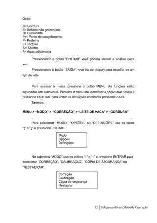 Onde:

G= Gordura
S= Sólidos não gordurosos
D= Densidade
Pc= Ponto de congelamento
P= Proteína
L= Lactose
Sl= Sólidos
A= Água adicionada

        Pressionando o botão “ENTRAR” você poderá efetuar a análise outra
vez.
        Pressionando o botão “SAÍDA” você irá ao display para escolha de um
tipo de leite.


        Para acessar o menu, pressione o botão MENU. As funções estão
agrupadas em submenus. Percorra o menu até identificar a opção que deseja e
pressione ENTRAR, para voltar as definições anteriores pressione SAIR.
        Exemplo:

MENU > “MODO” > “CORREÇÃO” > “LEITE DE VACA” > “GORDURA”


        Para selecionar “MODO”, “OPÇÕES” ou “DEFINIÇÕES” use as teclas
“↑” e “↓” e pressione ENTRAR.

                         Modo
                         Opções
                         Definições



        No submenu “MODO” use os botões “↑” e “↓” e pressione ENTRAR para
selecionar “CORREÇÃO”, “CALIBRAÇÃO”, “CÓPIA DE SEGURANÇA” ou
“RESTAURAR”.

                         Correção
                         Calibração
                         Cópia de segurança
                         Restaurar




                                                 12 Selecionando um Modo de Operação
 