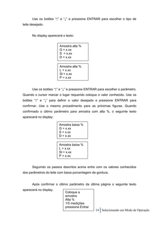 Use os botões “↑” e “↓” e pressione ENTRAR para escolher o tipo de
leite desejado.


      No display aparecerá o texto:


                         Amostra alta %
                         G = x.xx
                         S = x.xx
                         D = x.xx

                         Amostra alta %
                         L = x.xx
                         Sl = x.xx
                         P = x.xx


      Use os botões “↑” e “↓” e pressione ENTRAR para escolher o parâmetro.
Quando o cursor marcar o lugar requerido coloque o valor conhecido. Use os
botões “↑” e “↓” para definir o valor desejado e pressione ENTRAR para
confirmar. Use o mesmo procedimento para as próximas figuras. Quando
confirmado o último parâmetro para amostra com alta %, o seguinte texto
aparecerá no display:

                        Amostra baixa %
                        G = x.xx
                        S = x.xx
                        D = x.xx

                        Amostra baixa %
                        L = x.xx
                        Sl = x.xx
                        P = x.xx


      Seguindo os passos descritos acima entre com os valores conhecidos
dos parâmetros do leite com baixa porcentagem de gordura.


      Após confirmar o último parâmetro da última página o seguinte texto
aparecerá no display.
                            Coloque a
                            amostra
                            Alta %
                            1/5 medições
                            pressione Entrar
                                                14 Selecionando um Modo de Operação
 