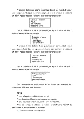 A amostra do leite de alta % de gordura deverá ser medida 5 (cinco)
vezes seguidas. Coloque o primeiro recipiente com a amostra e pressione
ENTRAR. Após a medição o seguinte texto aparecerá no display.

                        Coloque a amostra
                        Alta %
                        2/5 medições
                        pressione Entrar

      Siga o procedimento até a quinta medição. Após a última medição o
seguinte texto aparecerá no display.

                         Coloque a amostra
                         Baixa %
                         1/5 medições
                         pressione Entrar
      A amostra do leite de baixa % de gordura deverá ser medida 5 (cinco)
vezes consecutivas. Coloque o primeiro recipiente com a amostra e pressione
ENTRAR. Após a medição o seguinte texto aparecerá no display.

                         Coloque a amostra
                         Baixa %
                         2/5 medições
                         pressione Entrar

      Siga o procedimento até a quinta medição. Após a última medição o
seguinte texto aparecerá no display.

                          Coloque a amostra
                          Água
                          1/5 medições
                          pressione Entrar

      Siga o procedimento descrito acima. Após o término da quinta medição o
processo de calibração está completo.


      NOTA:
      A água utilizada poderá ser a água normal.
      Antes de cada análise a amostra deverá ser agitada.
      A temperatura da amostra deve estar entre 15°C a 25ºC.
      Antes de começar a calibração é recomendável efetuar a “CÓPIA DE
SEGURANÇA” dos parâmetros já existentes.
     15 Selecionando um Modo de Operação
 