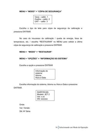 MENU > “MODO” > “CÓPIA DE SEGURANÇA”

                      Vaca – calibr. 1
                      Ovelha – calibr. 2
                      UHT – calibr. 3


      Escolha o tipo de leite para cópia de segurança da calibração e
pressione ENTRAR.


      No caso do insucesso da calibração / queda de energia, faixa de
temperatura, etc. / escolha “RESTAURAR” no MENU para validar a última
cópia de segurança de calibração e pressione ENTRAR.


      MENU > “MODO” > “RESTAURAR”


      MENU > “OPÇÕES” > “INFORMAÇÃO DO SISTEMA”


      Escolha a opção e pressione ENTRAR

                       Informação do
                       sistema
                       Idioma
                       Hora e Data


      Escolha informação do sistema, Idioma ou Hora e Data e pressione
ENTRAR.

                         DAIRYSCAN
                         Modelo: JET 2
                         Ver: x.xx
                         SN: xxxxxxx

      Onde:
      Ver: Versão
      SN: Nº Série




                                             16 Selecionando um Modo de Operação
 