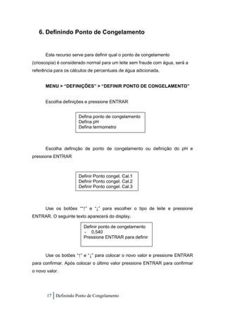 6. Definindo Ponto de Congelamento


      Este recurso serve para definir qual o ponto de congelamento
(crioscopia) é considerado normal para um leite sem fraude com água, será a
referência para os cálculos de percentuais de água adicionada.


      MENU > “DEFINIÇÕES” > “DEFINIR PONTO DE CONGELAMENTO”


      Escolha definições e pressione ENTRAR


                      Defina ponto de congelamento
                      Defina pH
                      Defina termometro



      Escolha definição de ponto de congelamento ou definição do pH e
pressione ENTRAR



                      Definir Ponto congel. Cal.1
                      Definir Ponto congel. Cal.2
                      Definir Ponto congel. Cal.3



      Use os botões ““↑” e “↓” para escolher o tipo de leite e pressione
ENTRAR. O seguinte texto aparecerá do display.

                         Definir ponto de congelamento
                         - 0,540
                         Pressione ENTRAR para definir



      Use os botões “↑” e “↓” para colocar o novo valor e pressione ENTRAR
para confirmar. Após colocar o último valor pressione ENTRAR para confirmar
o novo valor.




       17 Definindo Ponto de Congelamento
 