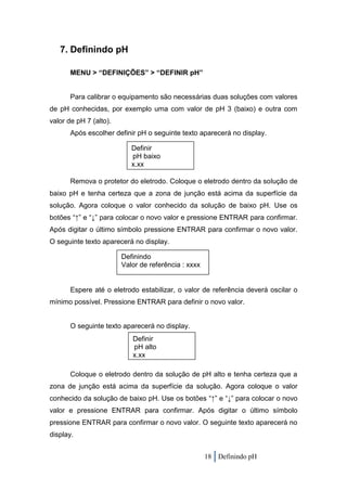 7. Definindo pH

       MENU > “DEFINIÇÕES” > “DEFINIR pH”


       Para calibrar o equipamento são necessárias duas soluções com valores
de pH conhecidas, por exemplo uma com valor de pH 3 (baixo) e outra com
valor de pH 7 (alto).
       Após escolher definir pH o seguinte texto aparecerá no display.

                           Definir
                           pH baixo
                           x.xx

       Remova o protetor do eletrodo. Coloque o eletrodo dentro da solução de
baixo pH e tenha certeza que a zona de junção está acima da superfície da
solução. Agora coloque o valor conhecido da solução de baixo pH. Use os
botões “↑” e “↓” para colocar o novo valor e pressione ENTRAR para confirmar.
Após digitar o último símbolo pressione ENTRAR para confirmar o novo valor.
O seguinte texto aparecerá no display.

                        Definindo
                        Valor de referência : xxxx


       Espere até o eletrodo estabilizar, o valor de referência deverá oscilar o
mínimo possível. Pressione ENTRAR para definir o novo valor.


       O seguinte texto aparecerá no display.
                           Definir
                           pH alto
                           x.xx

       Coloque o eletrodo dentro da solução de pH alto e tenha certeza que a
zona de junção está acima da superfície da solução. Agora coloque o valor
conhecido da solução de baixo pH. Use os botões “↑” e “↓” para colocar o novo
valor e pressione ENTRAR para confirmar. Após digitar o último símbolo
pressione ENTRAR para confirmar o novo valor. O seguinte texto aparecerá no
display.


                                                     18 Definindo pH
 