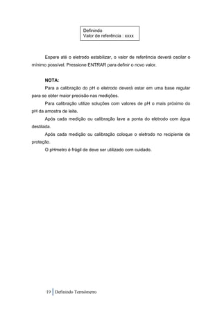 Definindo
                          Valor de referência : xxxx



      Espere até o eletrodo estabilizar, o valor de referência deverá oscilar o
mínimo possível. Pressione ENTRAR para definir o novo valor.


      NOTA:
      Para a calibração do pH o eletrodo deverá estar em uma base regular
para se obter maior precisão nas medições.
      Para calibração utilize soluções com valores de pH o mais próximo do
pH da amostra de leite.
      Após cada medição ou calibração lave a ponta do eletrodo com água
destilada.
      Após cada medição ou calibração coloque o eletrodo no recipiente de
proteção.
      O pHmetro é frágil de deve ser utilizado com cuidado.




       19 Definindo Termômetro
 