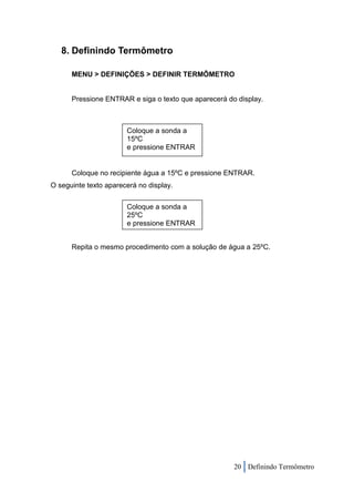 8. Definindo Termômetro

      MENU > DEFINIÇÕES > DEFINIR TERMÔMETRO


      Pressione ENTRAR e siga o texto que aparecerá do display.



                       Coloque a sonda a
                       15ºC
                       e pressione ENTRAR


      Coloque no recipiente água a 15ºC e pressione ENTRAR.
O seguinte texto aparecerá no display.


                       Coloque a sonda a
                       25ºC
                       e pressione ENTRAR


      Repita o mesmo procedimento com a solução de água a 25ºC.




                                                      20 Definindo Termômetro
 