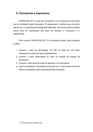 9. Conectando a Impressora

      DAIRYSCAN JET 2 pode ser conectado a uma impressora serial para
que os resultados sejam impressos. O equipamento é definido para funcionar
apenas com a impressora fornecida pelo fabricante, não sendo possível utilizar
outros tipos de impressoras sob pena de danificar a impressora e o
DAIRYSCAN.


      Para conectar DAIRYSCAN JET 2 na impressora serial, siga os passos
a seguir:


   1. Conecte o cabo de alimentação 12V DC na saída de 12V (para
       impressora) na parte de trás do equipamento.
   2. Conecte a outra extremidade do cabo na entrada de energia da
       impressora.
   3. Conecte o cabo serial da saída do aparelho e da impressora.
   4. Ligue a impressora e ela estará pronta para uso. A partir desse momento
       todos os resultados serão automaticamente impressos.




       21 Conectando a Impressora
 