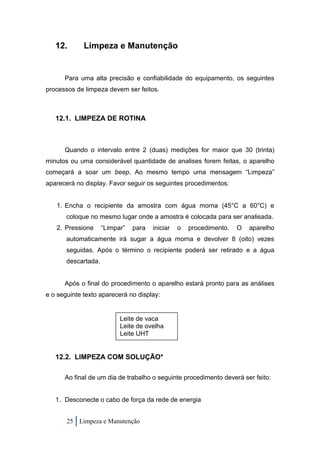 12.       Limpeza e Manutenção


      Para uma alta precisão e confiabilidade do equipamento, os seguintes
processos de limpeza devem ser feitos.



   12.1. LIMPEZA DE ROTINA



      Quando o intervalo entre 2 (duas) medições for maior que 30 (trinta)
minutos ou uma considerável quantidade de analises forem feitas, o aparelho
começará a soar um beep. Ao mesmo tempo uma mensagem “Limpeza”
aparecerá no display. Favor seguir os seguintes procedimentos:


   1. Encha o recipiente da amostra com água morna (45°C a 60°C) e
       coloque no mesmo lugar onde a amostra é colocada para ser analisada.
   2. Pressione      “Limpar”   para   iniciar   o   procedimento.   O   aparelho
       automaticamente irá sugar a água morna e devolver 8 (oito) vezes
       seguidas. Após o término o recipiente poderá ser retirado e a água
       descartada.


      Após o final do procedimento o aparelho estará pronto para as análises
e o seguinte texto aparecerá no display:


                           Leite de vaca
                           Leite de ovelha
                           Leite UHT


   12.2. LIMPEZA COM SOLUÇÃO*

      Ao final de um dia de trabalho o seguinte procedimento deverá ser feito:


   1. Desconecte o cabo de força da rede de energia


       25 Limpeza e Manutenção
 