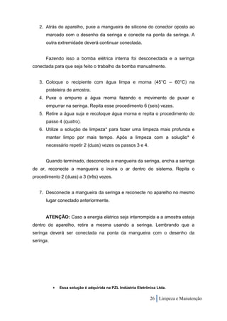 2. Atrás do aparelho, puxe a mangueira de silicone do conector oposto ao
      marcado com o desenho da seringa e conecte na ponta da seringa. A
      outra extremidade deverá continuar conectada.


      Fazendo isso a bomba elétrica interna foi desconectada e a seringa
conectada para que seja feito o trabalho da bomba manualmente.


   3. Coloque o recipiente com água limpa e morna (45°C – 60°C) na
      prateleira de amostra.
   4. Puxe e empurre a água morna fazendo o movimento de puxar e
      empurrar na seringa. Repita esse procedimento 6 (seis) vezes.
   5. Retire a água suja e recoloque água morna e repita o procedimento do
      passo 4 (quatro).
   6. Utilize a solução de limpeza* para fazer uma limpeza mais profunda e
      manter limpo por mais tempo. Após a limpeza com a solução* é
      necessário repetir 2 (duas) vezes os passos 3 e 4.


      Quando terminado, desconecte a mangueira da seringa, encha a seringa
de ar, reconecte a mangueira e insira o ar dentro do sistema. Repita o
procedimento 2 (duas) a 3 (três) vezes.


   7. Desconecte a mangueira da seringa e reconecte no aparelho no mesmo
      lugar conectado anteriormente.


      ATENÇÃO: Caso a energia elétrica seja interrompida e a amostra esteja
dentro do aparelho, retire a mesma usando a seringa. Lembrando que a
seringa deverá ser conectada na ponta da mangueira com o desenho da
seringa.




              Essa solução é adquirida na PZL Indústria Eletrônica Ltda.

                                                                26 Limpeza e Manutenção
 