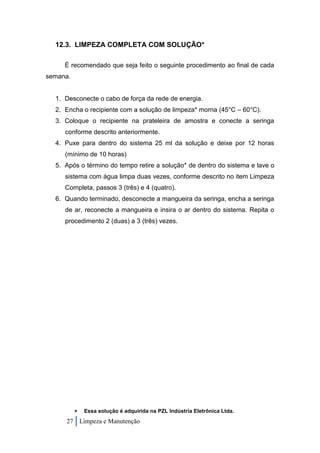 12.3. LIMPEZA COMPLETA COM SOLUÇÃO*

     É recomendado que seja feito o seguinte procedimento ao final de cada
semana.


  1. Desconecte o cabo de força da rede de energia.
  2. Encha o recipiente com a solução de limpeza* morna (45°C – 60°C).
  3. Coloque o recipiente na prateleira de amostra e conecte a seringa
     conforme descrito anteriormente.
  4. Puxe para dentro do sistema 25 ml da solução e deixe por 12 horas
     (mínimo de 10 horas)
  5. Após o término do tempo retire a solução* de dentro do sistema e lave o
     sistema com água limpa duas vezes, conforme descrito no item Limpeza
     Completa, passos 3 (três) e 4 (quatro).
  6. Quando terminado, desconecte a mangueira da seringa, encha a seringa
     de ar, reconecte a mangueira e insira o ar dentro do sistema. Repita o
     procedimento 2 (duas) a 3 (três) vezes.




             Essa solução é adquirida na PZL Indústria Eletrônica Ltda.
     27 Limpeza e Manutenção
 