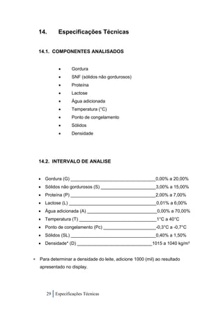 14.       Especificações Técnicas


  14.1. COMPONENTES ANALISADOS


                 Gordura
                 SNF (sólidos não gordurosos)
                 Proteína
                 Lactose
                 Água adicionada
                 Temperatura (°C)
                 Ponto de congelamento
                 Sólidos
                 Densidade




  14.2. INTERVALO DE ANALISE


     Gordura (G) __________________________________0,00% a 20,00%
   Sólidos não gordurosos (S) ______________________3,00% a 15,00%
   Proteína (P) __________________________________2,00% a 7,00%
   Lactose (L) ___________________________________0,01% a 6,00%
   Água adicionada (A) ____________________________0,00% a 70,00%
   Temperatura (T) _______________________________1°C a 40°C
   Ponto de congelamento (Pc) _____________________-0,3°C a -0,7°C
   Sólidos (SL) __________________________________0,40% a 1,50%
   Densidade* (D) ______________________________1015 a 1040 kg/m³


 Para determinar a densidade do leite, adicione 1000 (mil) ao resultado
   apresentado no display.




      29 Especificações Técnicas
 