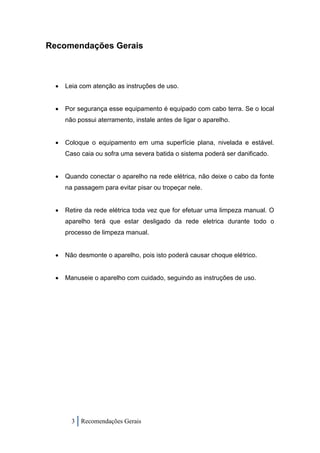 Recomendações Gerais



    Leia com atenção as instruções de uso.


    Por segurança esse equipamento é equipado com cabo terra. Se o local
     não possui aterramento, instale antes de ligar o aparelho.


    Coloque o equipamento em uma superfície plana, nivelada e estável.
     Caso caia ou sofra uma severa batida o sistema poderá ser danificado.


    Quando conectar o aparelho na rede elétrica, não deixe o cabo da fonte
     na passagem para evitar pisar ou tropeçar nele.


    Retire da rede elétrica toda vez que for efetuar uma limpeza manual. O
     aparelho terá que estar desligado da rede eletrica durante todo o
     processo de limpeza manual.


    Não desmonte o aparelho, pois isto poderá causar choque elétrico.


    Manuseie o aparelho com cuidado, seguindo as instruções de uso.




       3 Recomendações Gerais
 