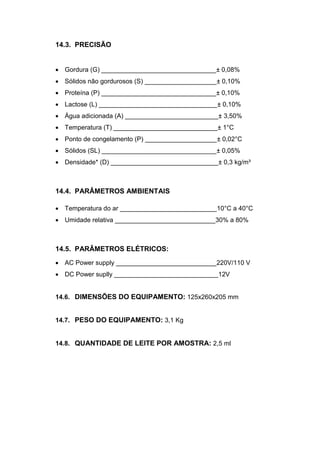 14.3. PRECISÃO


 Gordura (G) ________________________________± 0,08%
 Sólidos não gordurosos (S) ____________________± 0,10%
 Proteína (P) ________________________________± 0,10%
 Lactose (L) _________________________________± 0,10%
 Água adicionada (A) __________________________± 3,50%
 Temperatura (T) _____________________________± 1°C
 Ponto de congelamento (P) ____________________± 0,02°C
 Sólidos (SL) ________________________________± 0,05%
 Densidade* (D) ______________________________± 0,3 kg/m³



14.4. PARÂMETROS AMBIENTAIS

 Temperatura do ar ___________________________10°C a 40°C
 Umidade relativa ____________________________30% a 80%



14.5. PARÂMETROS ELÉTRICOS:
 AC Power supply ____________________________220V/110 V
 DC Power suplly _____________________________12V


14.6. DIMENSÕES DO EQUIPAMENTO: 125x260x205 mm


14.7. PESO DO EQUIPAMENTO: 3,1 Kg


14.8. QUANTIDADE DE LEITE POR AMOSTRA: 2,5 ml
 