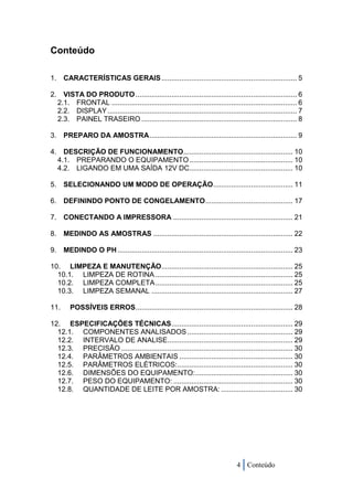 Conteúdo

1. CARACTERÍSTICAS GERAIS .................................................................... 5

2. VISTA DO PRODUTO ................................................................................. 6
  2.1. FRONTAL ............................................................................................. 6
  2.2. DISPLAY ............................................................................................... 7
  2.3. PAINEL TRASEIRO .............................................................................. 8

3. PREPARO DA AMOSTRA .......................................................................... 9

4. DESCRIÇÃO DE FUNCIONAMENTO....................................................... 10
  4.1. PREPARANDO O EQUIPAMENTO .................................................... 10
  4.2. LIGANDO EM UMA SAÍDA 12V DC.................................................... 10

5. SELECIONANDO UM MODO DE OPERAÇÃO ........................................ 11

6. DEFININDO PONTO DE CONGELAMENTO ............................................ 17

7. CONECTANDO A IMPRESSORA ............................................................ 21

8. MEDINDO AS AMOSTRAS ...................................................................... 22

9. MEDINDO O PH ........................................................................................ 23

10. LIMPEZA E MANUTENÇÃO .................................................................. 25
  10.1. LIMPEZA DE ROTINA ..................................................................... 25
  10.2. LIMPEZA COMPLETA ..................................................................... 25
  10.3. LIMPEZA SEMANAL ....................................................................... 27

11.     POSSÍVEIS ERROS ............................................................................... 28

12. ESPECIFICAÇÕES TÉCNICAS ............................................................. 29
  12.1. COMPONENTES ANALISADOS ..................................................... 29
  12.2. INTERVALO DE ANALISE............................................................... 29
  12.3. PRECISÃO ...................................................................................... 30
  12.4. PARÂMETROS AMBIENTAIS ......................................................... 30
  12.5. PARÂMETROS ELÉTRICOS: .......................................................... 30
  12.6. DIMENSÕES DO EQUIPAMENTO: ................................................. 30
  12.7. PESO DO EQUIPAMENTO: ............................................................ 30
  12.8. QUANTIDADE DE LEITE POR AMOSTRA: .................................... 30




                                                                                  4 Conteúdo
 