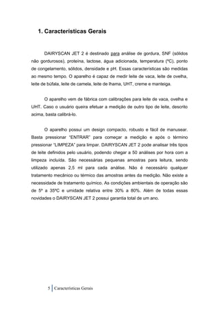 1. Características Gerais


      DAIRYSCAN JET 2 é destinado para análise de gordura, SNF (sólidos
não gordurosos), proteína, lactose, água adicionada, temperatura (ºC), ponto
de congelamento, sólidos, densidade e pH. Essas características são medidas
ao mesmo tempo. O aparelho é capaz de medir leite de vaca, leite de ovelha,
leite de búfala, leite de camela, leite de lhama, UHT, creme e manteiga.


      O aparelho vem de fábrica com calibrações para leite de vaca, ovelha e
UHT. Caso o usuário queira efetuar a medição de outro tipo de leite, descrito
acima, basta calibrá-lo.


      O aparelho possui um design compacto, robusto e fácil de manusear.
Basta pressionar “ENTRAR” para começar a medição e após o término
pressionar “LIMPEZA” para limpar. DAIRYSCAN JET 2 pode analisar três tipos
de leite definidos pelo usuário, podendo chegar a 50 análises por hora com a
limpeza incluída. São necessárias pequenas amostras para leitura, sendo
utilizado apenas 2,5 ml para cada análise. Não é necessário qualquer
tratamento mecânico ou térmico das amostras antes da medição. Não existe a
necessidade de tratamento químico. As condições ambientais de operação são
de 5º a 35ºC e umidade relativa entre 30% a 80%. Além de todas essas
novidades o DAIRYSCAN JET 2 possui garantia total de um ano.




        5 Características Gerais
 