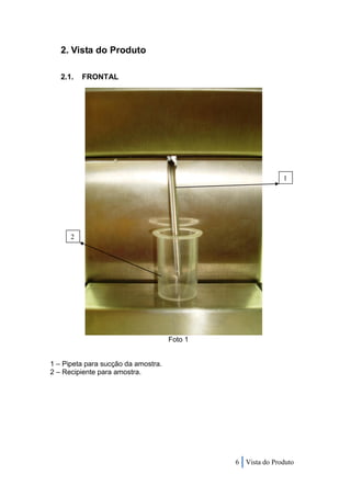 2. Vista do Produto

   2.1.   FRONTAL




                                                            1




      2




                                     Foto 1


1 – Pipeta para sucção da amostra.
2 – Recipiente para amostra.




                                              6 Vista do Produto
 