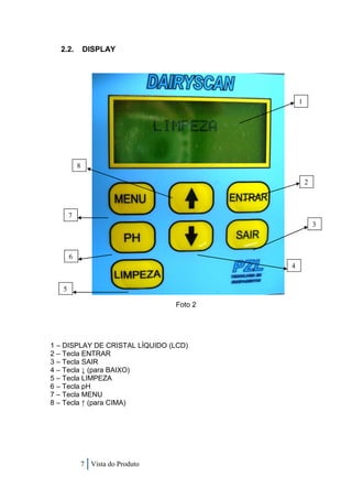 2.2.         DISPLAY




                                                 1




           8

                                                     2



       7
                                                         3



       6
                                             4


   5

                                    Foto 2




1 – DISPLAY DE CRISTAL LÍQUIDO (LCD)
2 – Tecla ENTRAR
3 – Tecla SAIR
4 – Tecla ↓ (para BAIXO)
5 – Tecla LIMPEZA
6 – Tecla pH
7 – Tecla MENU
8 – Tecla ↑ (para CIMA)




               7 Vista do Produto
 