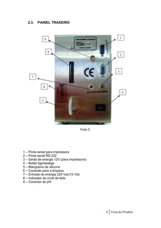 2.3.   PAINEL TRASEIRO



                9                                         1



                    8
                                                          2




                                                      3
     7


             6
                                                              4

            5




                                      Foto 3




1 – Porta serial para impressora
2 – Porta serial RS 232
3 – Saída de energia 12V (para impressora)
4 – Botão liga/desliga
5 – Mangueira de silicone
6 – Conexão para a limpeza
7 – Entrada de energia 220 Vac/12 Vdc
8 – Indicador do nível de leite
9 – Conector do pH




                                               8 Vista do Produto
 
