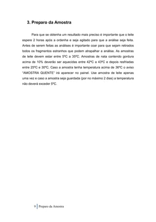 3. Preparo da Amostra

      Para que se obtenha um resultado mais preciso é importante que o leite
espere 2 horas após a ordenha e seja agitado para que a análise seja feita.
Antes de serem feitas as análises é importante coar para que sejam retirados
todos os fragmentos estranhos que podem atrapalhar a análise. As amostras
de leite devem estar entre 5ºC a 35ºC. Amostras de nata contendo gordura
acima de 10% deverão ser aquecidas entre 42ºC a 43ºC e depois resfriadas
entre 25ºC e 30ºC. Caso a amostra tenha temperatura acima de 36ºC o aviso
“AMOSTRA QUENTE” irá aparecer no painel. Use amostra de leite apenas
uma vez e caso a amostra seja guardada (por no máximo 2 dias) a temperatura
não deverá exceder 5ºC.




        9 Preparo da Amostra
 
