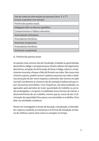 Fase de coleta de informações do paciente (itens "a" a "f")
 Escutar o paciente com atenção
 História das queixas atuais.
 Indagação sobre os diversos aparelhos.
 Comportamento e hábitos relevantes.
 Antecedentes individuais.
 Antecedentes familiares.
 Anamnese ocupacional.
 Antecedentes familiares.
 Anamnese ocupacional.

a)  História das queixas atuais

As queixas mais comuns são dor localizada, irradiada ou generalizada,
desconforto, fadiga e sensação de peso. Muitos relatam formigamento,
dormência, sensação de diminuição de força e fadiga, edema e enrije-
cimento muscular, choque e falta de firmeza nas mãos. Nos casos mais
crônicos e graves, podem ocorrer sudorese excessiva nas mãos e alodí-
nea (sensação de dor como resposta a estímulos não nocivos em pele
normal). Geralmente os sintomas são de evolução insidiosa até que se-
jam claramente percebidos. Com frequência, são desencadeados ou
agravados após períodos de maior quantidade de trabalho ou jorna-
das prolongadas e, em geral, o trabalhador busca formas de manter o
desenvolvimento de seu trabalho, mesmo que às custas de dor. A di-
minuição da capacidade física passa a ser percebida no trabalho e fora
dele, nas atividades cotidianas.

Devem ser investigados o tempo de duração, a localização, a intensida-
de, o tipo ou o padrão, os momentos e as formas de instalação, os fato-
res de melhora e piora, bem como as variações no tempo.




                                                                          25
 