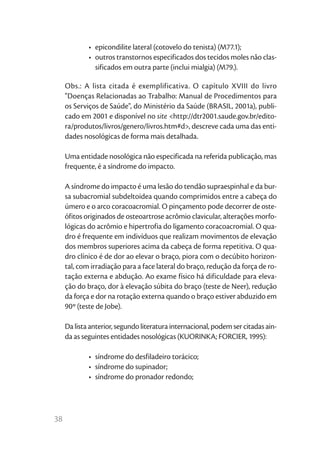 •	 epicondilite lateral (cotovelo do tenista) (M77.1);
             •	 outros transtornos especificados dos tecidos moles não clas-
                sificados em outra parte (inclui mialgia) (M79.).

     Obs.: A lista citada é exemplificativa. O capítulo XVIII do livro
     "Doenças Relacionadas ao Trabalho: Manual de Procedimentos para
     os Serviços de Saúde", do Ministério da Saúde (BRASIL, 2001a), publi-
     cado em 2001 e disponível no site <http://dtr2001.saude.gov.br/edito-
     ra/produtos/livros/genero/livros.htm#d>, descreve cada uma das enti-
     dades nosológicas de forma mais detalhada.

     Uma entidade nosológica não especificada na referida publicação, mas
     frequente, é a síndrome do impacto.

     A síndrome do impacto é uma lesão do tendão supraespinhal e da bur-
     sa subacromial subdeltoidea quando comprimidos entre a cabeça do
     úmero e o arco coracoacromial. O pinçamento pode decorrer de oste-
     ófitos originados de osteoartrose acrômio clavicular, alterações morfo-
     lógicas do acrômio e hipertrofia do ligamento coracoacromial. O qua-
     dro é frequente em indivíduos que realizam movimentos de elevação
     dos membros superiores acima da cabeça de forma repetitiva. O qua-
     dro clínico é de dor ao elevar o braço, piora com o decúbito horizon-
     tal, com irradiação para a face lateral do braço, redução da força de ro-
     tação externa e abdução. Ao exame físico há dificuldade para eleva-
     ção do braço, dor à elevação súbita do braço (teste de Neer), redução
     da força e dor na rotação externa quando o braço estiver abduzido em
     90º (teste de Jobe).

     Da lista anterior, segundo literatura internacional, podem ser citadas ain-
     da as seguintes entidades nosológicas (KUORINKA; FORCIER, 1995):

             •	 síndrome do desfiladeiro torácico;
             •	 síndrome do supinador;
             •	 síndrome do pronador redondo;




38
 