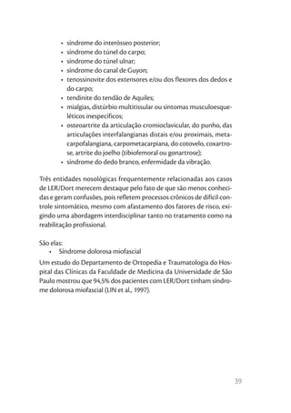 •	 síndrome do interósseo posterior;
       •	 síndrome do túnel do carpo;
       •	 síndrome do túnel ulnar;
       •	 síndrome do canal de Guyon;
       •	 tenossinovite dos extensores e/ou dos flexores dos dedos e
          do carpo;
       •	 tendinite do tendão de Aquiles;
       •	 mialgias, distúrbio multitissular ou sintomas musculoesque-
          léticos inespecíficos;
       •	 osteoartrite da articulação cromioclavicular, do punho, das
          articulações interfalangianas distais e/ou proximais, meta-
          carpofalangiana, carpometacarpiana, do cotovelo, coxartro-
          se, artrite do joelho (tibiofemoral ou gonartrose);
       •	 síndrome do dedo branco, enfermidade da vibração.

Três entidades nosológicas frequentemente relacionadas aos casos
de LER/Dort merecem destaque pelo fato de que são menos conheci-
das e geram confusões, pois refletem processos crônicos de difícil con-
trole sintomático, mesmo com afastamento dos fatores de risco, exi-
gindo uma abordagem interdisciplinar tanto no tratamento como na
reabilitação profissional.

São elas:
   •	 Síndrome dolorosa miofascial
Um estudo do Departamento de Ortopedia e Traumatologia do Hos-
pital das Clínicas da Faculdade de Medicina da Universidade de São
Paulo mostrou que 94,5% dos pacientes com LER/Dort tinham síndro-
me dolorosa miofascial (LIN et al., 1997).




                                                                          39
 
