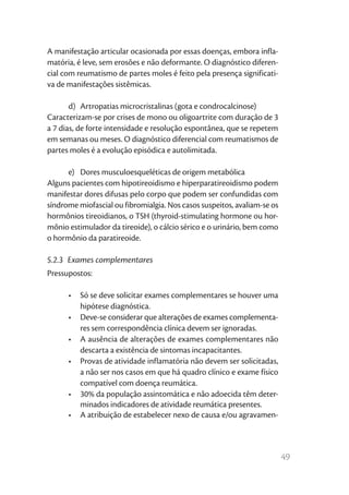 A manifestação articular ocasionada por essas doenças, embora infla-
matória, é leve, sem erosões e não deformante. O diagnóstico diferen-
cial com reumatismo de partes moles é feito pela presença significati-
va de manifestações sistêmicas.

       d)	 Artropatias microcristalinas (gota e condrocalcinose)
Caracterizam-se por crises de mono ou oligoartrite com duração de 3
a 7 dias, de forte intensidade e resolução espontânea, que se repetem
em semanas ou meses. O diagnóstico diferencial com reumatismos de
partes moles é a evolução episódica e autolimitada.

      e)	 Dores musculoesqueléticas de origem metabólica
Alguns pacientes com hipotireoidismo e hiperparatireoidismo podem
manifestar dores difusas pelo corpo que podem ser confundidas com
síndrome miofascial ou fibromialgia. Nos casos suspeitos, avaliam-se os
hormônios tireoidianos, o TSH (thyroid-stimulating hormone ou hor-
mônio estimulador da tireoide), o cálcio sérico e o urinário, bem como
o hormônio da paratireoide.

5.2.3  Exames complementares
Pressupostos:

      •	 Só se deve solicitar exames complementares se houver uma
         hipótese diagnóstica.
      •	 Deve-se considerar que alterações de exames complementa-
         res sem correspondência clínica devem ser ignoradas.
      •	 A ausência de alterações de exames complementares não
         descarta a existência de sintomas incapacitantes.
      •	 Provas de atividade inflamatória não devem ser solicitadas,
         a não ser nos casos em que há quadro clínico e exame físico
         compatível com doença reumática.
      •	 30% da população assintomática e não adoecida têm deter-
         minados indicadores de atividade reumática presentes.
      •	 A atribuição de estabelecer nexo de causa e/ou agravamen-



                                                                          49
 
