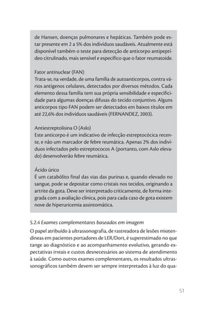 de Hansen, doenças pulmonares e hepáticas. Também pode es-
  tar presente em 2 a 5% dos indivíduos saudáveis. Atualmente está
  disponível também o teste para detecção de anticorpo antipeptí-
  deo citrulinado, mais sensível e específico que o fator reumatoide.

  Fator antinuclear (FAN)
  Trata-se, na verdade, de uma família de autoanticorpos, contra vá-
  rios antígenos celulares, detectados por diversos métodos. Cada
  elemento dessa família tem sua própria sensibilidade e especifici-
  dade para algumas doenças difusas do tecido conjuntivo. Alguns
  anticorpos tipo FAN podem ser detectados em baixos títulos em
  até 22,6% dos indivíduos saudáveis (FERNANDEZ, 2003).

  Antiestreptolisina O (Aslo)
  Este anticorpo é um indicativo de infecção estreptocócica recen-
  te, e não um marcador de febre reumática. Apenas 2% dos indiví-
  duos infectados pelo estreptococos A (portanto, com Aslo eleva-
  do) desenvolverão febre reumática.

  Ácido úrico
  É um catabólito final das vias das purinas e, quando elevado no
  sangue, pode se depositar como cristais nos tecidos, originando a
  artrite da gota. Deve ser interpretado criticamente, de forma inte-
  grada com a avaliação clínica, pois para cada caso de gota existem
  nove de hiperuricemia assintomática.


5.2.4 Exames complementares baseados em imagem
O papel atribuído à ultrassonografia, de rastreadora de lesões mioten-
díneas em pacientes portadores de LER/Dort, é superestimado no que
tange ao diagnóstico e ao acompanhamento evolutivo, gerando ex-
pectativas irreais e custos desnecessários ao sistema de atendimento
à saúde. Como outros exames complementares, os resultados ultras-
sonográficos também devem ser sempre interpretados à luz do qua-



                                                                         51
 