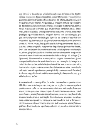 dro clínico. O diagnóstico ultrassonográfico da tenossinovite dos fle-
     xores e extensores dos quirodáctilos, tão emblemático e frequente nos
     pacientes com LER/Dort no final dos anos 80, é feito, atualmente, com
     frequência muito menor. No passado, a imagem de halo hipoecogêni-
     co da disposição anatômica normal da transição miotendínea, com as
     fibras musculares terminais que envolvem as fibras tendíneas proxi-
     mais, era considerada um espessamento da bainha sinovial. Essa inter-
     pretação equivocada de uma imagem normal tem sido corrigida gra-
     ças ao maior poder de resolução óptica e de contraste tecidual dos
     modernos equipamentos e ao aperfeiçoamento técnico dos examina-
     dores. As lesões musculoesqueléticas mais frequentemente detecta-
     das pela ultrassonografia nos punhos de pacientes portadores de LER/
     Dort são, em ordem decrescente: sinovite radiocarpiana e intercarpia-
     na, cistos gangliônicos artrossinoviais (comunicantes com o espaço ar-
     ticular) e tenossinovite estenosante do abdutor longo do polegar (De
     Quervain). Nos cotovelos: entesopatia da origem miotendínea, junto
     aos epicôndilos lateral e medial do úmero, e da inserção do bíceps bra-
     quial distal na tuberosidade bicipital do rádio. Nos ombros: conteúdo
     líquido e/ou espessamento sinovial na bolsa serosa subacromial-sub-
     deltoidea e tendinopatia no supra espinhal (com ou sem calcificações).
     A ultrassonografia é muito eficiente na avaliação da extensão e da gra-
     vidade dessas lesões.

     A detecção ultrassonográfica de lesões miotendíneas pertinentes a
     LER/Dort nos antebraços, nos braços e na região cervico escapular é
     praticamente nula, tornando desnecessária sua solicitação, levando-
     se em conta que a dor nessas regiões é muito frequentemente referi-
     da/reflexa às alterações articulares (punhos, cotovelos e ombros). Não
     se recomenda, ainda, a solicitação de avaliação de ambos os membros
     para análise comparativa, visto que o examinador a fará se for conve-
     niente ou necessário, evitando-se assim a detecção de alterações eco-
     gráficas desprovidas de significado clínico no membro contra lateral
     assintomático.




52
 